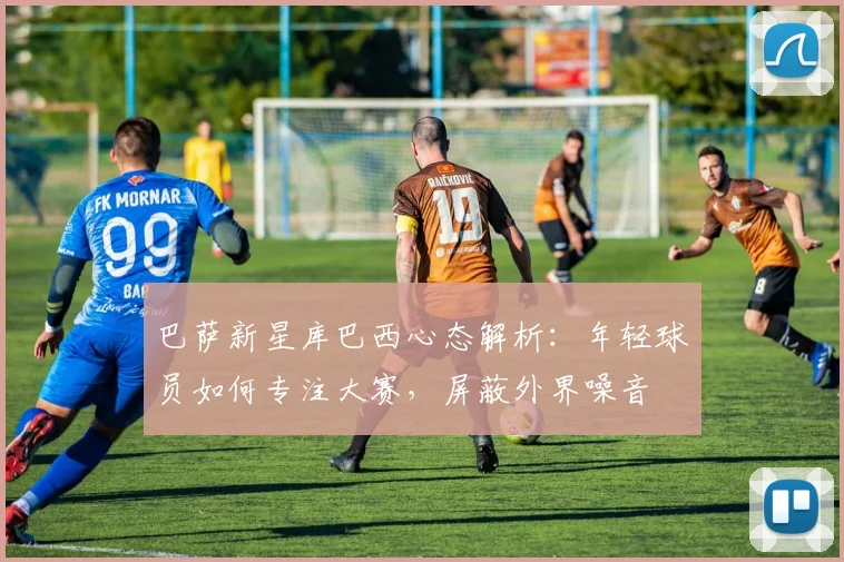 巴萨新星库巴西心态解析:年轻球员如何专注大赛,屏蔽外界噪音