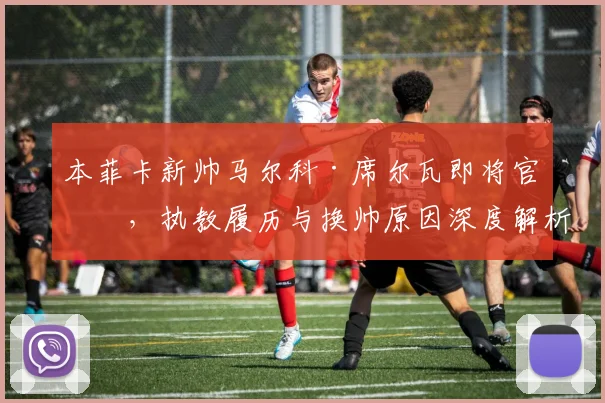 本菲卡新帅马尔科·席尔瓦即将官宣，执教履历与换帅原因深度解析