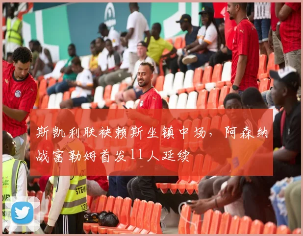 斯凯利联袂赖斯坐镇中场,阿森纳战富勒姆首发11人延续