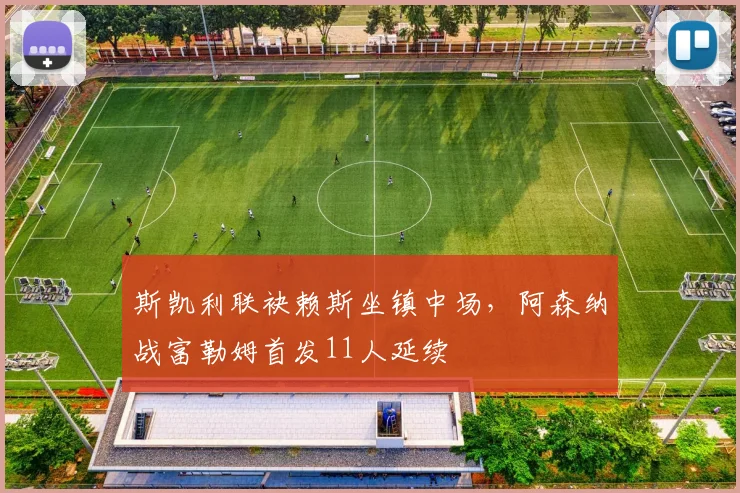 斯凯利联袂赖斯坐镇中场，阿森纳战富勒姆首发11人延续