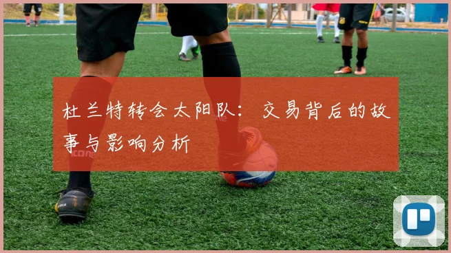 杜兰特转会太阳队：交易背后的故事与影响分析