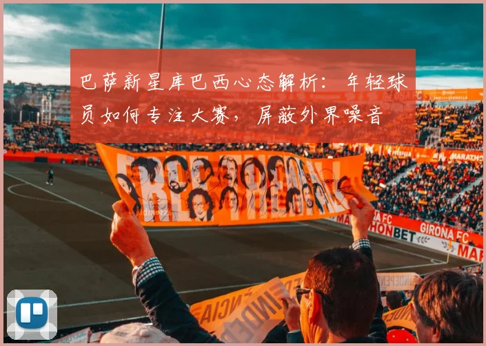 巴萨新星库巴西心态解析：年轻球员如何专注大赛，屏蔽外界噪音