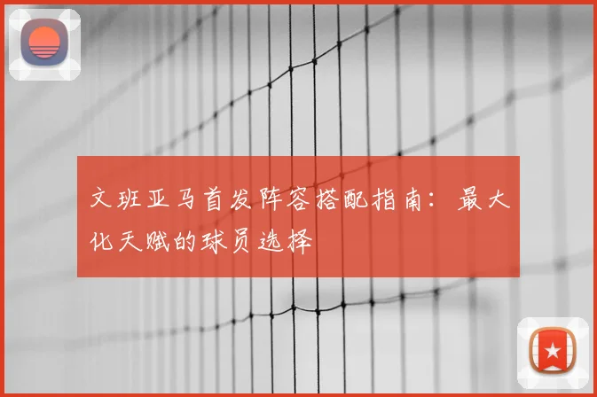 文班亚马首发阵容搭配指南:最大化天赋的球员选择