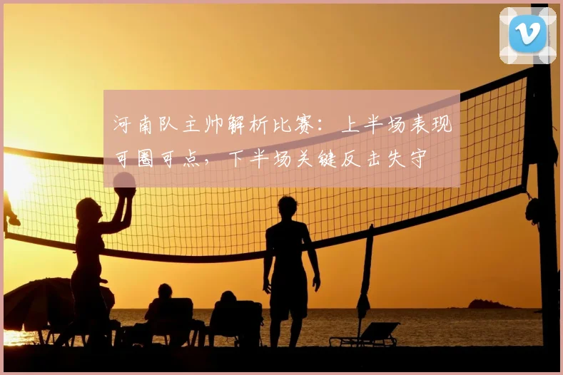 河南队主帅解析比赛：上半场表现可圈可点，下半场关键反击失守