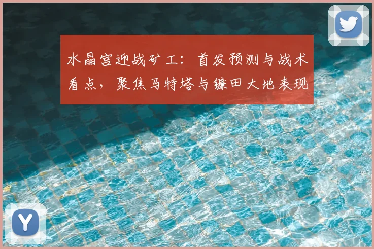 水晶宫迎战矿工：首发预测与战术看点，聚焦马特塔与镰田大地表现