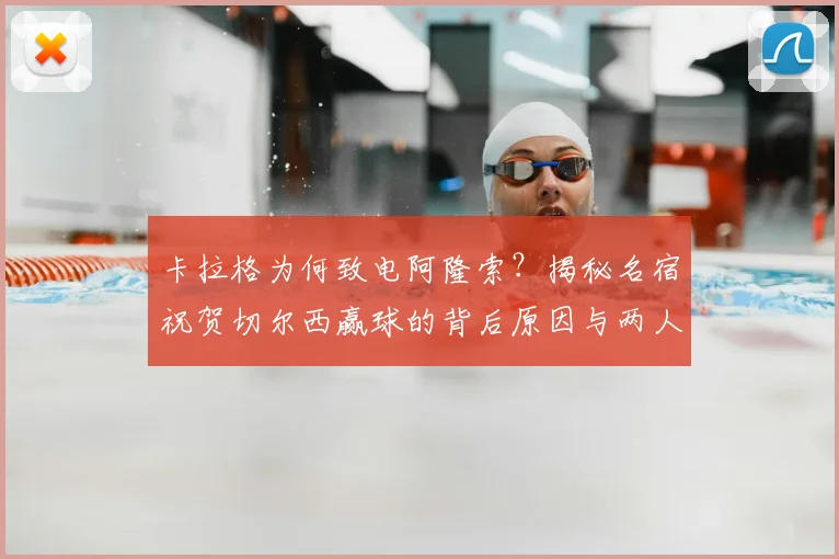 卡拉格为何致电阿隆索?揭秘名宿祝贺切尔西赢球的背后原因与两人交情