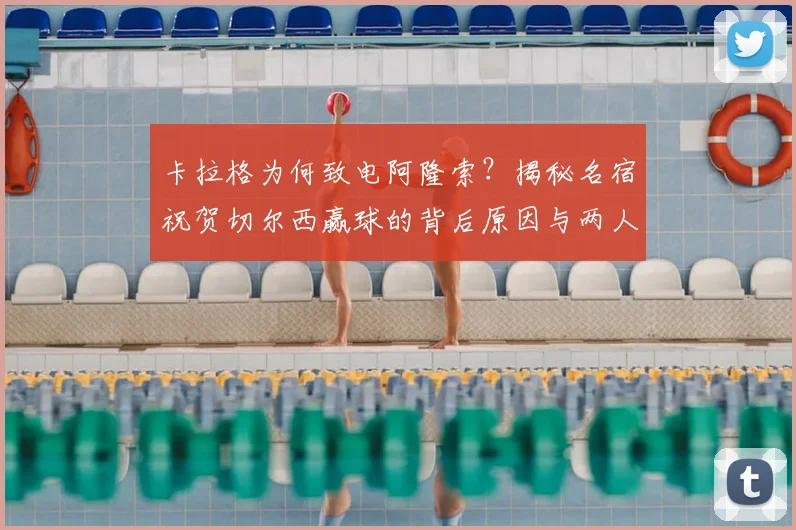 卡拉格为何致电阿隆索?揭秘名宿祝贺切尔西赢球的背后原因与两人交情