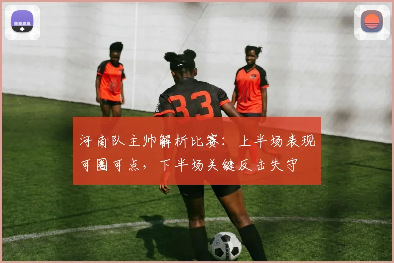 河南队主帅解析比赛：上半场表现可圈可点，下半场关键反击失守