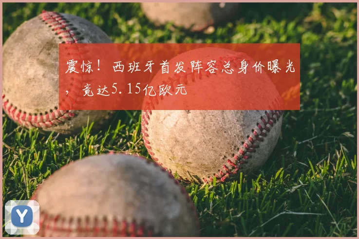 震惊！西班牙首发阵容总身价曝光，竟达5.15亿欧元